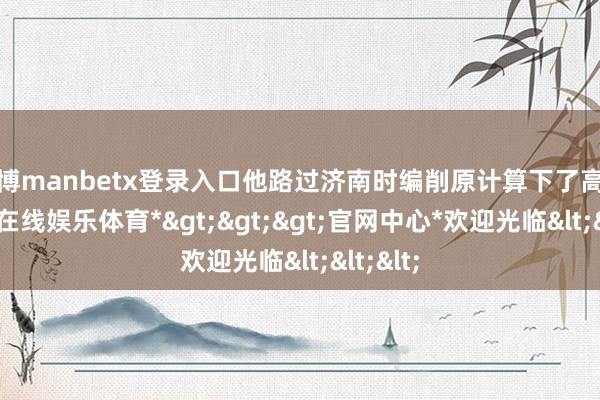 万博manbetx登录入口他路过济南时编削原计算下了高速-*万博在线娱乐体育*>>>官网中心*欢迎光临<<<