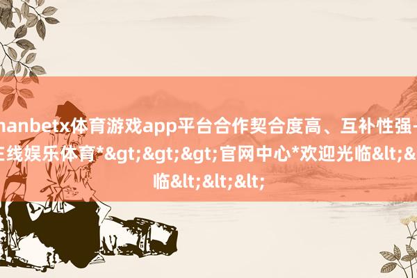 manbetx体育游戏app平台合作契合度高、互补性强-*万博在线娱乐体育*>>>官网中心*欢迎光临<<<