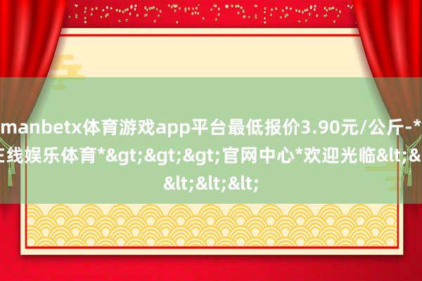 manbetx体育游戏app平台最低报价3.90元/公斤-*万博在线娱乐体育*>>>官网中心*欢迎光临<<<