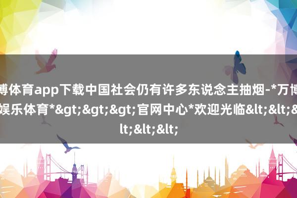 万博体育app下载中国社会仍有许多东说念主抽烟-*万博在线娱乐体育*>>>官网中心*欢迎光临<<<