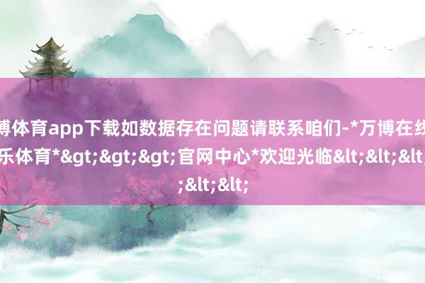 万博体育app下载如数据存在问题请联系咱们-*万博在线娱乐体育*>>>官网中心*欢迎光临<<<