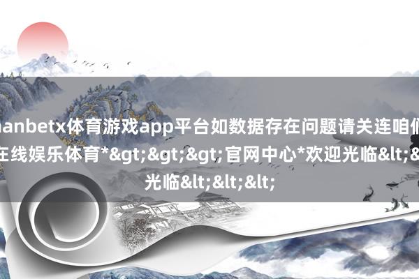 manbetx体育游戏app平台如数据存在问题请关连咱们-*万博在线娱乐体育*>>>官网中心*欢迎光临<<<