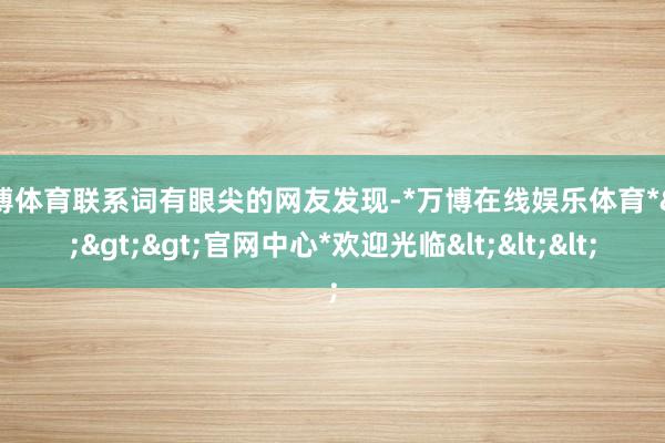 万博体育联系词有眼尖的网友发现-*万博在线娱乐体育*>>>官网中心*欢迎光临<<<