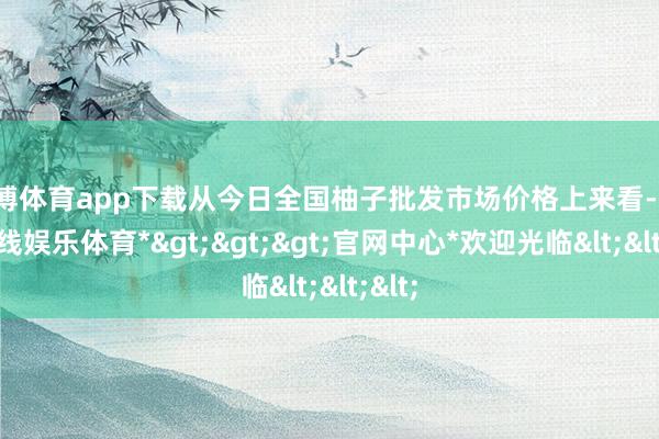 万博体育app下载从今日全国柚子批发市场价格上来看-*万博在线娱乐体育*>>>官网中心*欢迎光临<<<