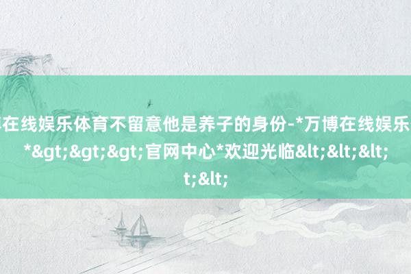 万博在线娱乐体育不留意他是养子的身份-*万博在线娱乐体育*>>>官网中心*欢迎光临<<<