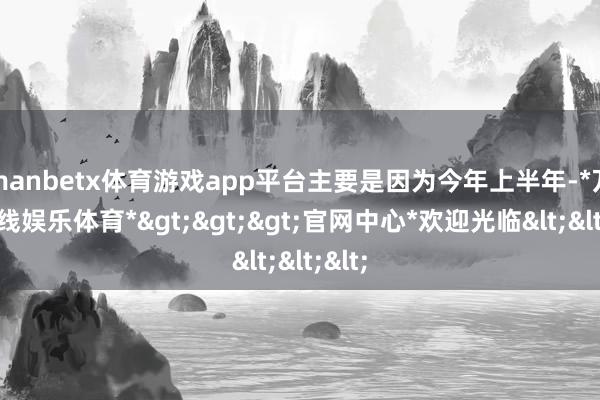 manbetx体育游戏app平台主要是因为今年上半年-*万博在线娱乐体育*>>>官网中心*欢迎光临<<<