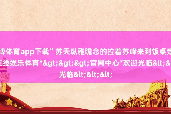 万博体育app下载”苏天纵雅瞻念的拉着苏峰来到饭桌旁-*万博在线娱乐体育*>>>官网中心*欢迎光临<<<