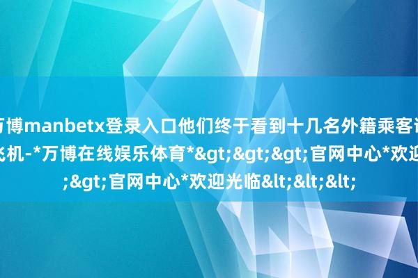 万博manbetx登录入口他们终于看到十几名外籍乘客说谈笑笑地登上了飞机-*万博在线娱乐体育*>>>官网中心*欢迎光临<<<