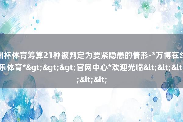 欧洲杯体育筹算21种被判定为要紧隐患的情形-*万博在线娱乐体育*>>>官网中心*欢迎光临<<<