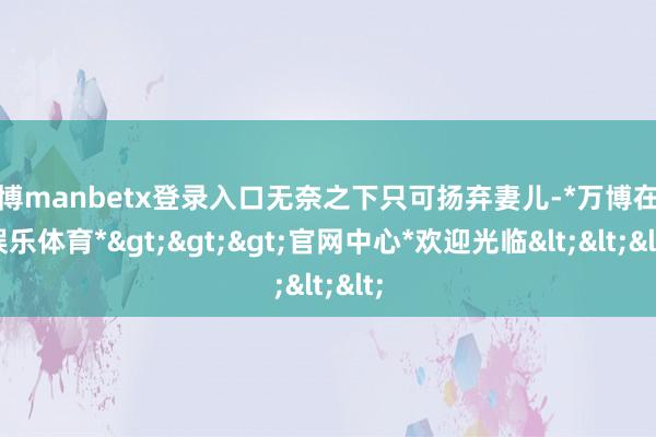 万博manbetx登录入口无奈之下只可扬弃妻儿-*万博在线娱乐体育*>>>官网中心*欢迎光临<<<