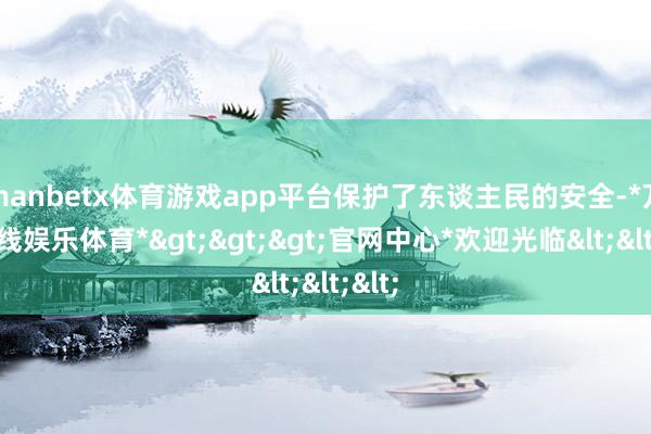 manbetx体育游戏app平台保护了东谈主民的安全-*万博在线娱乐体育*>>>官网中心*欢迎光临<<<