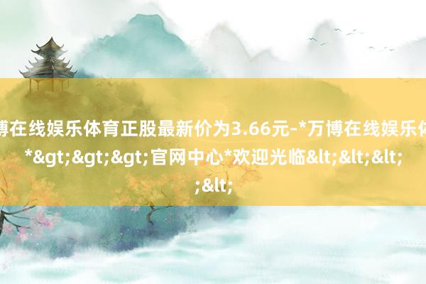 万博在线娱乐体育正股最新价为3.66元-*万博在线娱乐体育*>>>官网中心*欢迎光临<<<