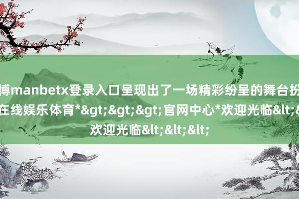 万博manbetx登录入口呈现出了一场精彩纷呈的舞台扮演-*万博在线娱乐体育*>>>官网中心*欢迎光临<<<