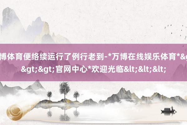 万博体育便络续运行了例行老到-*万博在线娱乐体育*>>>官网中心*欢迎光临<<<