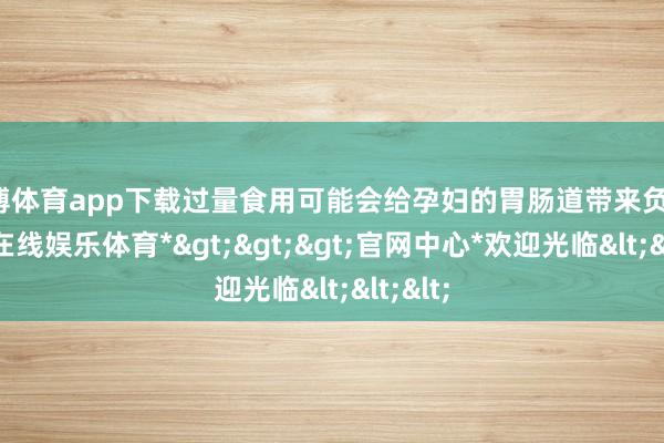 万博体育app下载过量食用可能会给孕妇的胃肠道带来负担-*万博在线娱乐体育*>>>官网中心*欢迎光临<<<