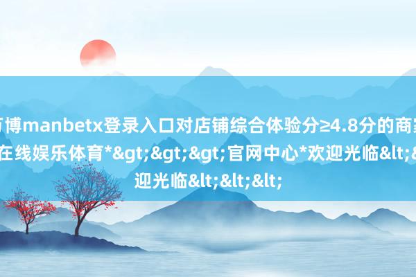 万博manbetx登录入口对店铺综合体验分≥4.8分的商家-*万博在线娱乐体育*>>>官网中心*欢迎光临<<<