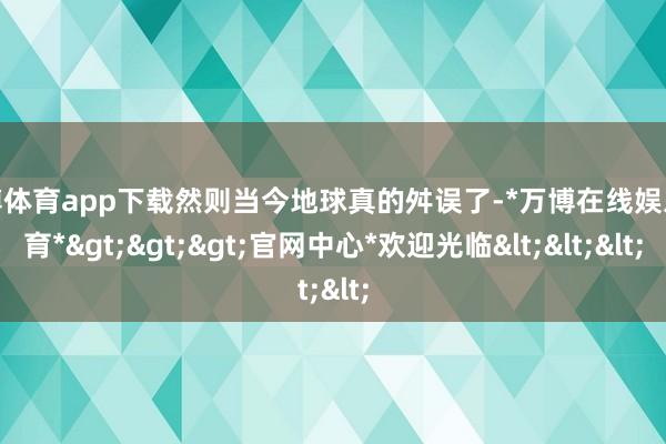 万博体育app下载然则当今地球真的舛误了-*万博在线娱乐体育*>>>官网中心*欢迎光临<<<