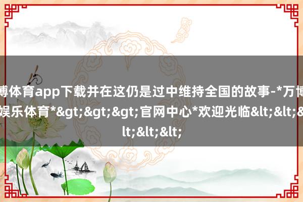 万博体育app下载并在这仍是过中维持全国的故事-*万博在线娱乐体育*>>>官网中心*欢迎光临<<<