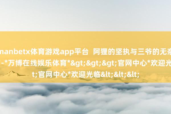 manbetx体育游戏app平台  阿狸的坚执与三爷的无奈  阿狸快崩溃了-*万博在线娱乐体育*>>>官网中心*欢迎光临<<<