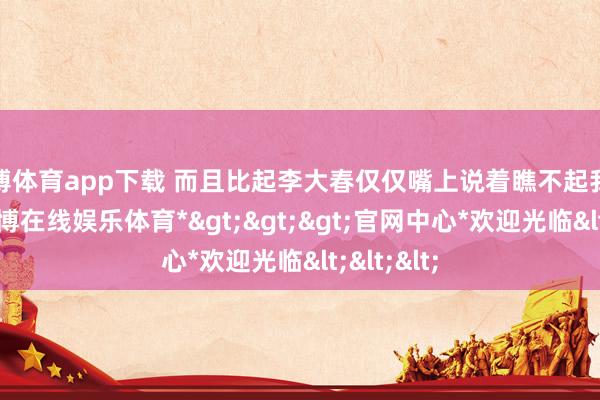 万博体育app下载 而且比起李大春仅仅嘴上说着瞧不起我方姆妈-*万博在线娱乐体育*>>>官网中心*欢迎光临<<<