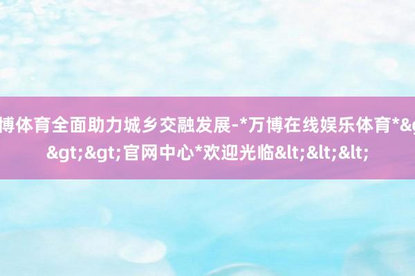 万博体育全面助力城乡交融发展-*万博在线娱乐体育*>>>官网中心*欢迎光临<<<