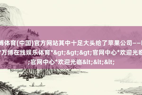 万博体育(中国)官方网站其中十足大头给了苹果公司——以2022年为例-*万博在线娱乐体育*>>>官网中心*欢迎光临<<<