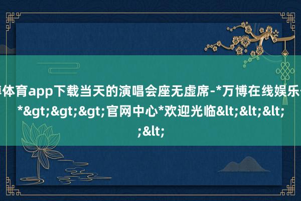 万博体育app下载当天的演唱会座无虚席-*万博在线娱乐体育*>>>官网中心*欢迎光临<<<