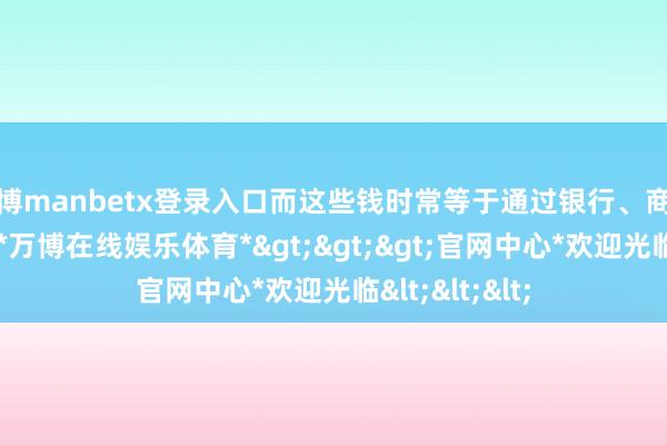 万博manbetx登录入口而这些钱时常等于通过银行、商号转运过来的-*万博在线娱乐体育*>>>官网中心*欢迎光临<<<