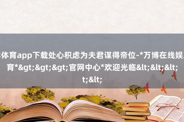 万博体育app下载处心积虑为夫君谋得帝位-*万博在线娱乐体育*>>>官网中心*欢迎光临<<<