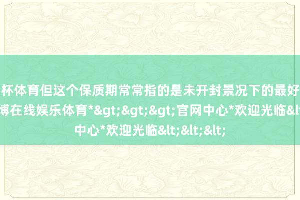 欧洲杯体育但这个保质期常常指的是未开封景况下的最好使用期限-*万博在线娱乐体育*>>>官网中心*欢迎光临<<<