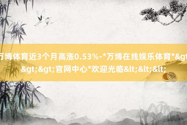 万博体育近3个月高涨0.53%-*万博在线娱乐体育*>>>官网中心*欢迎光临<<<