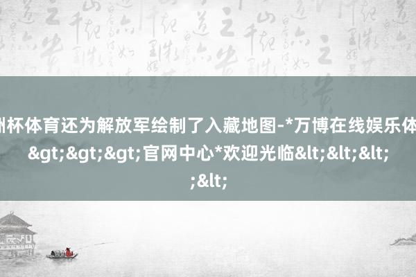 欧洲杯体育还为解放军绘制了入藏地图-*万博在线娱乐体育*>>>官网中心*欢迎光临<<<