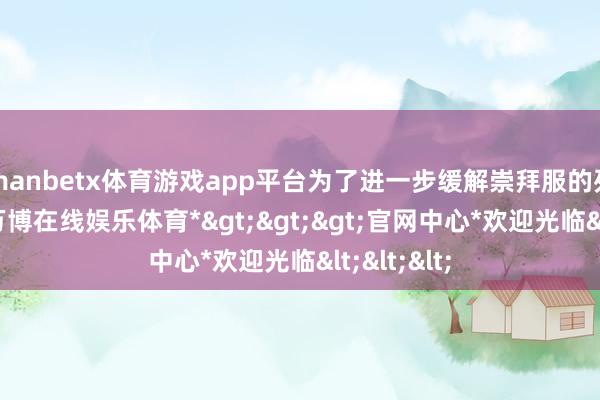 manbetx体育游戏app平台为了进一步缓解崇拜服的列队情况-*万博在线娱乐体育*>>>官网中心*欢迎光临<<<