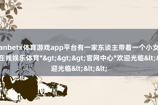 manbetx体育游戏app平台有一家东谈主带着一个小女孩-*万博在线娱乐体育*>>>官网中心*欢迎光临<<<