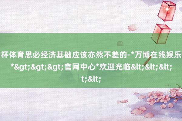 欧洲杯体育思必经济基础应该亦然不差的-*万博在线娱乐体育*>>>官网中心*欢迎光临<<<