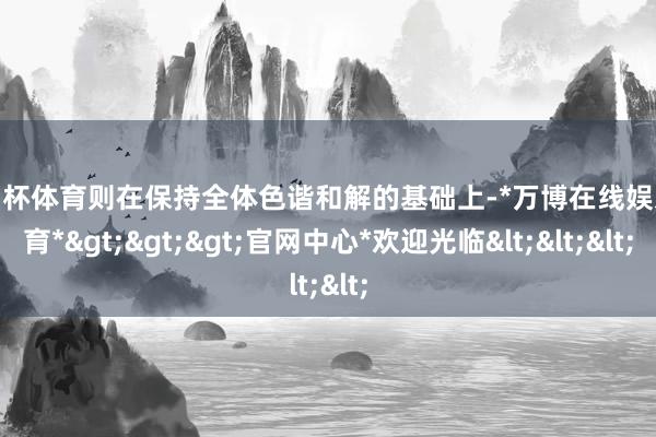 欧洲杯体育则在保持全体色谐和解的基础上-*万博在线娱乐体育*>>>官网中心*欢迎光临<<<