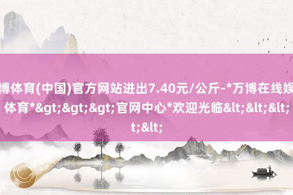 万博体育(中国)官方网站进出7.40元/公斤-*万博在线娱乐体育*>>>官网中心*欢迎光临<<<