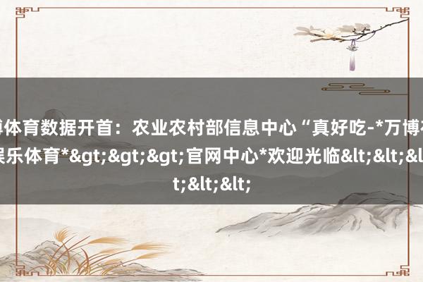 万博体育数据开首：农业农村部信息中心“真好吃-*万博在线娱乐体育*>>>官网中心*欢迎光临<<<