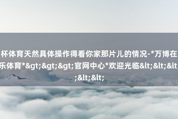 欧洲杯体育天然具体操作得看你家那片儿的情况-*万博在线娱乐体育*>>>官网中心*欢迎光临<<<