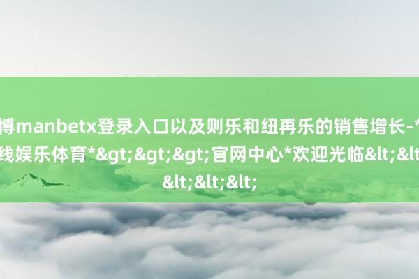 万博manbetx登录入口以及则乐和纽再乐的销售增长-*万博在线娱乐体育*>>>官网中心*欢迎光临<<<