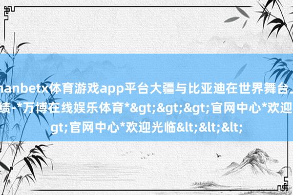 manbetx体育游戏app平台大疆与比亚迪在世界舞台上的傲东说念主战绩-*万博在线娱乐体育*>>>官网中心*欢迎光临<<<