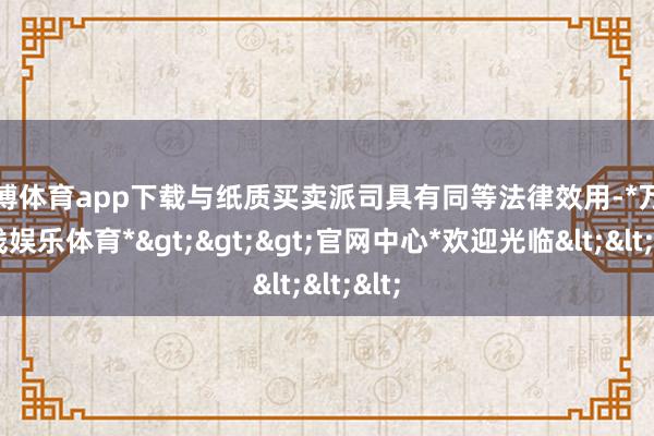 万博体育app下载与纸质买卖派司具有同等法律效用-*万博在线娱乐体育*>>>官网中心*欢迎光临<<<