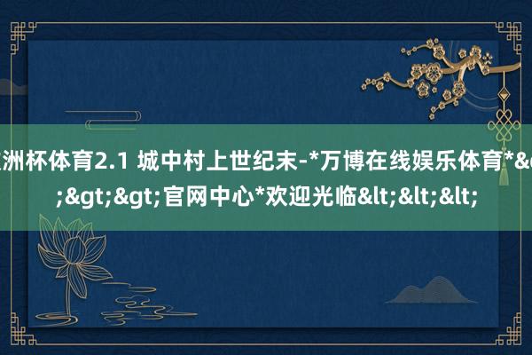 欧洲杯体育2.1 城中村上世纪末-*万博在线娱乐体育*>>>官网中心*欢迎光临<<<