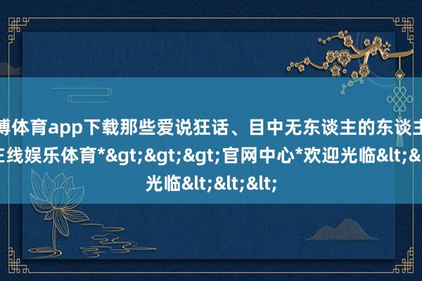 万博体育app下载那些爱说狂话、目中无东谈主的东谈主-*万博在线娱乐体育*>>>官网中心*欢迎光临<<<