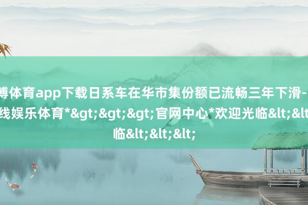 万博体育app下载日系车在华市集份额已流畅三年下滑-*万博在线娱乐体育*>>>官网中心*欢迎光临<<<