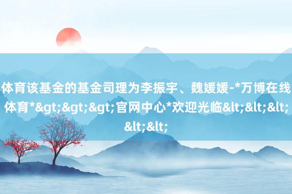 万博体育该基金的基金司理为李振宇、魏媛媛-*万博在线娱乐体育*>>>官网中心*欢迎光临<<<