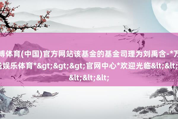 万博体育(中国)官方网站该基金的基金司理为刘禹含-*万博在线娱乐体育*>>>官网中心*欢迎光临<<<