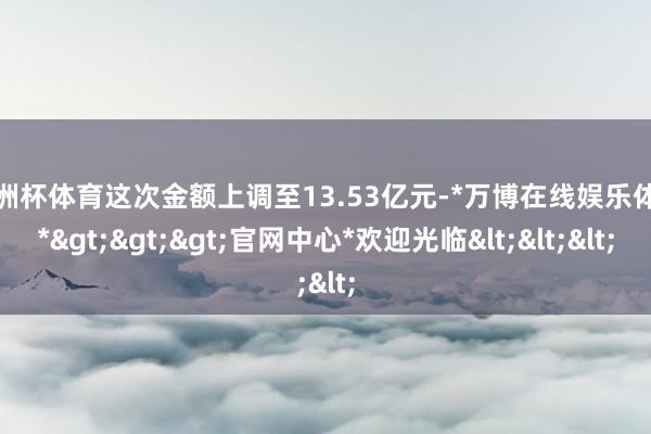 欧洲杯体育这次金额上调至13.53亿元-*万博在线娱乐体育*>>>官网中心*欢迎光临<<<