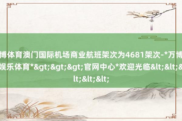 万博体育澳门国际机场商业航班架次为4681架次-*万博在线娱乐体育*>>>官网中心*欢迎光临<<<