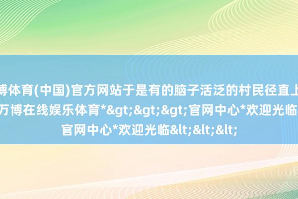 万博体育(中国)官方网站于是有的脑子活泛的村民径直上赶赴兜里装-*万博在线娱乐体育*>>>官网中心*欢迎光临<<<